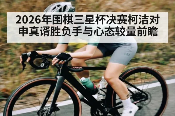 2026年围棋三星杯决赛柯洁对申真谞胜负手与心态较量前瞻